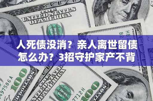 北京人死债没消？亲人离世留债怎么办？3招守护家产不背锅