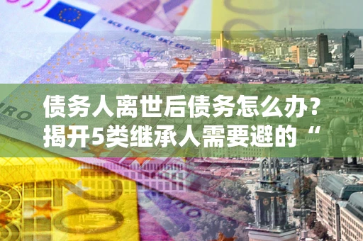 北京债务人离世后债务怎么办？揭开5类继承人需要避的“坑”